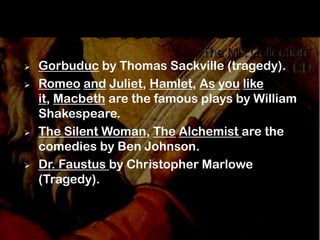    Gorbuduc by Thomas Sackville (tragedy).
   Romeo and Juliet, Hamlet, As you like
    it, Macbeth are the famous plays by William
    Shakespeare.
   The Silent Woman, The Alchemist are the
    comedies by Ben Johnson.
   Dr. Faustus by Christopher Marlowe
    (Tragedy).
 