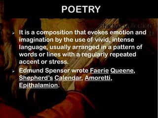    It is a composition that evokes emotion and
    imagination by the use of vivid, intense
    language, usually arranged in a pattern of
    words or lines with a regularly repeated
    accent or stress.
   Edmund Spenser wrote Faerie Queene,
    Shepherd’s Calendar, Amoretti,
    Epithalamion.
 