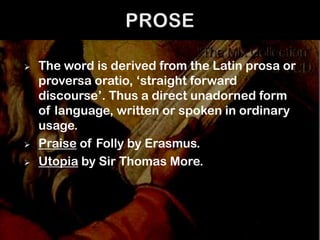    The word is derived from the Latin prosa or
    proversa oratio, ‘straight forward
    discourse’. Thus a direct unadorned form
    of language, written or spoken in ordinary
    usage.
   Praise of Folly by Erasmus.
   Utopia by Sir Thomas More.
 