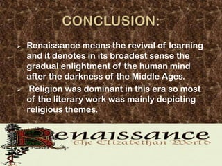    Renaissance means the revival of learning
    and it denotes in its broadest sense the
    gradual enlightment of the human mind
    after the darkness of the Middle Ages.
    Religion was dominant in this era so most
    of the literary work was mainly depicting
    religious themes.
 