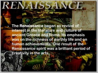    The Renaissance began as revival of
    interest in the literature and culture of
    ancient Greece and Rome. Its emphasis
    was on the richness of earthly life and on
    human achievements. One result of the
    Renaissance spirit was a brilliant period of
    creativity in the arts.
 