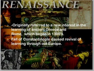    -Originally referred to a new interest in the
    learning of ancient Greece and
    Rome, which began in 1300’s.
   Fall of Constantinople caused revival of
    learning through out Europe.
 