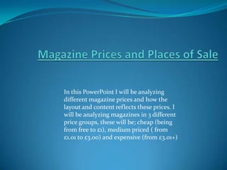 In this PowerPoint I will be analyzing
different magazine prices and how the
layout and content reflects these prices. I
will be analyzing magazines in 3 different
price groups, these will be; cheap (being
from free to £1), medium priced ( from
£1.01 to £3.00) and expensive (from £3.01+)
 