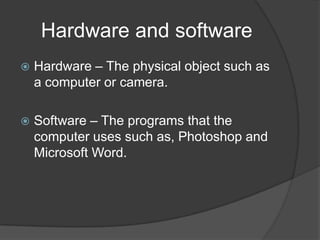 Hardware and software
   Hardware – The physical object such as
    a computer or camera.

   Software – The programs that the
    computer uses such as, Photoshop and
    Microsoft Word.
 