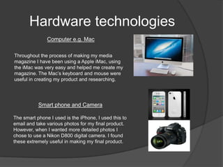 Hardware technologies
               Computer e.g. Mac

Throughout the process of making my media
magazine I have been using a Apple iMac, using
the iMac was very easy and helped me create my
magazine. The Mac’s keyboard and mouse were
useful in creating my product and researching.




           Smart phone and Camera

The smart phone I used is the iPhone, I used this to
email and take various photos for my final product.
However, when I wanted more detailed photos I
chose to use a Nikon D800 digital camera. I found
these extremely useful in making my final product.
 