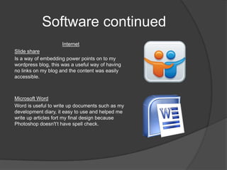 Software continued
                     Internet
Slide share
Is a way of embedding power points on to my
wordpress blog, this was a useful way of having
no links on my blog and the content was easily
accessible.



Microsoft Word
Word is useful to write up documents such as my
development diary, it easy to use and helped me
write up articles fort my final design because
Photoshop doesn't’t have spell check.
 