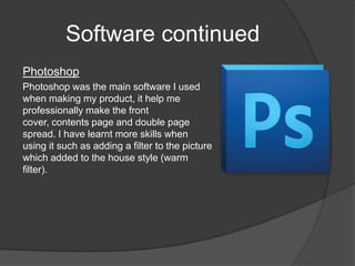 Software continued
Photoshop
Photoshop was the main software I used
when making my product, it help me
professionally make the front
cover, contents page and double page
spread. I have learnt more skills when
using it such as adding a filter to the picture
which added to the house style (warm
filter).
 