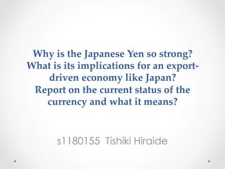 Why  is  the  Japanese  Yen  so  strong?    
What  is  its  implications  for  an  export-­‐‑
driven  economy  like  Japan?    
Report  on  the  current  status  of  the  
currency  and  what  it  means?  
	
 
s1180155 Tishiki Hiraide
 