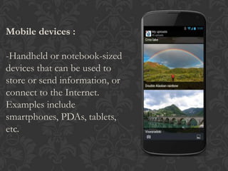 Mobile devices :
-Handheld or notebook-sized
devices that can be used to
store or send information, or
connect to the Internet.
Examples include
smartphones, PDAs, tablets,
etc.
 