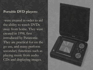Portable DVD players:
-were created in order to aid
the ability to watch DVDs
away from home. They were
created in 1998, first
introduced by Panasonic.
They are practical for on the
go use, and many perform
secondary functions such as
playing music from audio
CDs and displaying images.
 