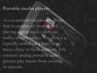Portable media player:
-is a consumer electronics device
that is capable of storing and
playing digital media such as
audio, images, video. The data is
typically stored on a hard drive,
micro drive or flash memory. In
contrast analog portable audio
players play music from cassette
or records.
 