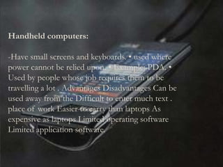 Handheld computers:
-Have small screens and keyboards. • used where
power cannot be relied upon. • Example: PDA. •
Used by people whose job requires them to be
travelling a lot . Advantages Disadvantages Can be
used away from the Difficult to enter much text .
place of work Easier to carry than laptops As
expensive as laptops Limited operating software
Limited application software.
 