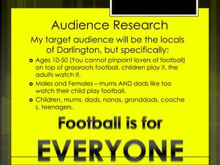 Audience Research
My target audience will be the locals
of Darlington, but specifically:





Ages 10-50 (You cannot pinpoint lovers of football)
on top of grassroots football, children play it, the
adults watch it.
Males and Females – mums AND dads like too
watch their child play football.
Children, mums, dads, nanas, granddads, coache
s, teenagers.

 