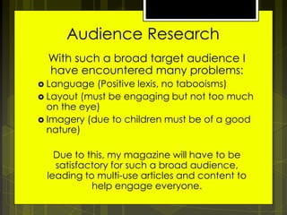 Audience Research
With such a broad target audience I
have encountered many problems:
 Language

(Positive lexis, no tabooisms)
 Layout (must be engaging but not too much
on the eye)
 Imagery (due to children must be of a good
nature)

Due to this, my magazine will have to be
satisfactory for such a broad audience,
leading to multi-use articles and content to
help engage everyone.

 