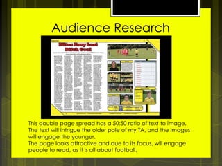 Audience Research

This double page spread has a 50:50 ratio of text to image.
The text will intrigue the older pole of my TA, and the images
will engage the younger.
The page looks attractive and due to its focus, will engage
people to read, as it is all about football.

 