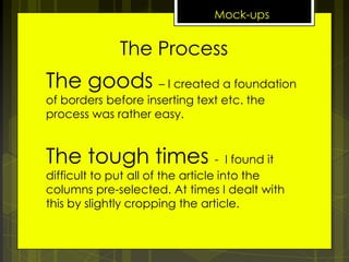 Mock-ups

The Process

The goods – I created a foundation
of borders before inserting text etc. the
process was rather easy.

The tough times -

I found it
difficult to put all of the article into the
columns pre-selected. At times I dealt with
this by slightly cropping the article.

 