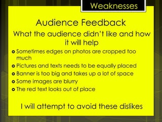 Weaknesses

Audience Feedback
What the audience didn’t like and how
it will help
 Sometimes

edges on photos are cropped too

much
 Pictures and texts needs to be equally placed
 Banner is too big and takes up a lot of space
 Some images are blurry
 The red text looks out of place

I will attempt to avoid these dislikes

 
