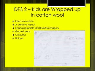 DPS 2 – Kids are Wrapped up
in cotton wool







Interview article
A creative layout
Engaging article 70:30 text to imagery
Quote inserts
Colourful
Unique

 
