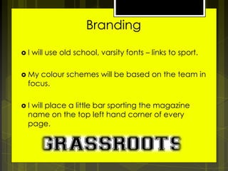 Branding
I

will use old school, varsity fonts – links to sport.

 My

colour schemes will be based on the team in
focus.

I

will place a little bar sporting the magazine
name on the top left hand corner of every
page.

 