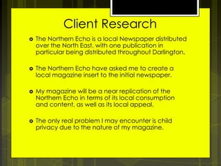 Client Research


The Northern Echo is a local Newspaper distributed
over the North East, with one publication in
particular being distributed throughout Darlington.



The Northern Echo have asked me to create a
local magazine insert to the initial newspaper.



My magazine will be a near replication of the
Northern Echo in terms of its local consumption
and content, as well as its local appeal.



The only real problem I may encounter is child
privacy due to the nature of my magazine.

 