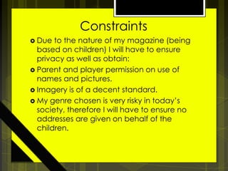 Constraints
 Due

to the nature of my magazine (being
based on children) I will have to ensure
privacy as well as obtain:
 Parent and player permission on use of
names and pictures.
 Imagery is of a decent standard.
 My genre chosen is very risky in today’s
society, therefore I will have to ensure no
addresses are given on behalf of the
children.

 