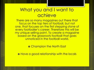 What you and I want to
achieve
There are so many magazines out there that
focus on the top tiers of football, but not
one, that focuses on the first stepping stone of
every footballer’s career. Therefore this will be
my unique selling point. To create a magazine
based on the grassroots football that goes
unnoticed in the football world.



Champion the North East

Have a good relationship with the locals

 