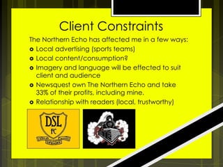 Client Constraints
The Northern Echo has affected me in a few ways:
 Local advertising (sports teams)
 Local content/consumption?
 Imagery and language will be effected to suit
client and audience
 Newsquest own The Northern Echo and take
33% of their profits, including mine.
 Relationship with readers (local, trustworthy)

 
