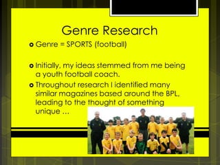 Genre Research
 Genre

= SPORTS (football)

 Initially,

my ideas stemmed from me being
a youth football coach.
 Throughout research I identified many
similar magazines based around the BPL,
leading to the thought of something
unique …

 
