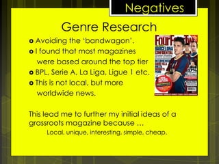 Negatives
Genre Research
 Avoiding

the ‘bandwagon’.
 I found that most magazines
were based around the top tier
 BPL, Serie A, La Liga, Ligue 1 etc.
 This is not local, but more
worldwide news.
This lead me to further my initial ideas of a
grassroots magazine because …
Local, unique, interesting, simple, cheap.

 