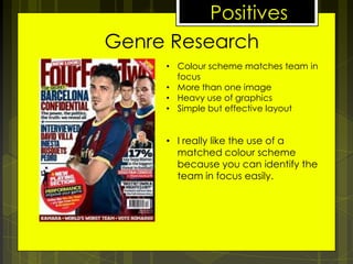 Positives
Genre Research
• Colour scheme matches team in
focus
• More than one image
• Heavy use of graphics
• Simple but effective layout

• I really like the use of a
matched colour scheme
because you can identify the
team in focus easily.

 