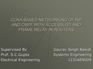 CCNA BASED NETWORKING OF RIP
AND OSPF WITH ACCESSLIST AND
FRAME RELAY IN ROUTERS

Supervised By
Prof. S.C.Gupta
Electrical Engineering

Gaurav Singh Rawat
Systems Engineering
12316EN009

 