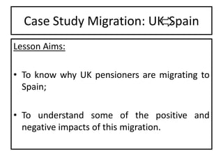 Case Study Migration: UK Spain
Lesson Aims:
• To know why UK pensioners are migrating to
Spain;
• To understand some of the positive and
negative impacts of this migration.

 