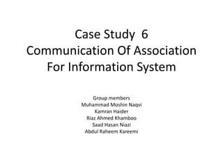 Case Study 6
Communication Of Association
For Information System
Group members
Muhammad Moshin Naqvi
Kamran Haider
Riaz Ahmed Khamboo
Saad Hasan Niazi
Abdul Raheem Kareemi
 