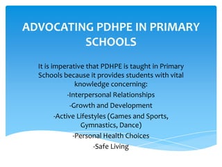 ADVOCATING PDHPE IN PRIMARY
SCHOOLS
It is imperative that PDHPE is taught in Primary
Schools because it provides students with vital
knowledge concerning:
-Interpersonal Relationships
-Growth and Development
-Active Lifestyles (Games and Sports,
Gymnastics, Dance)
-Personal Health Choices
-Safe Living
 