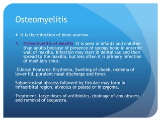 Osteomyelitis
 It is the infection of bone marrow.
- It is seen in infants and children
than adults because of presence of spongy bone in anterior
wall of maxilla. Infection may start in dental sac and then
spread to the maxilla, but less often it is primary infection
of maxillary sinus.
Clinical Features: Erythema, Swelling of cheek, oedema of
lower lid, purulent nasal discharge and fever.
Subperiosteal abscess followed by fistulae may form in
infraorbital region, alveolus or palate or in zygoma.
Treatment- large doses of antibiotics, drainage of any abscess
and removal of sequestra.
 