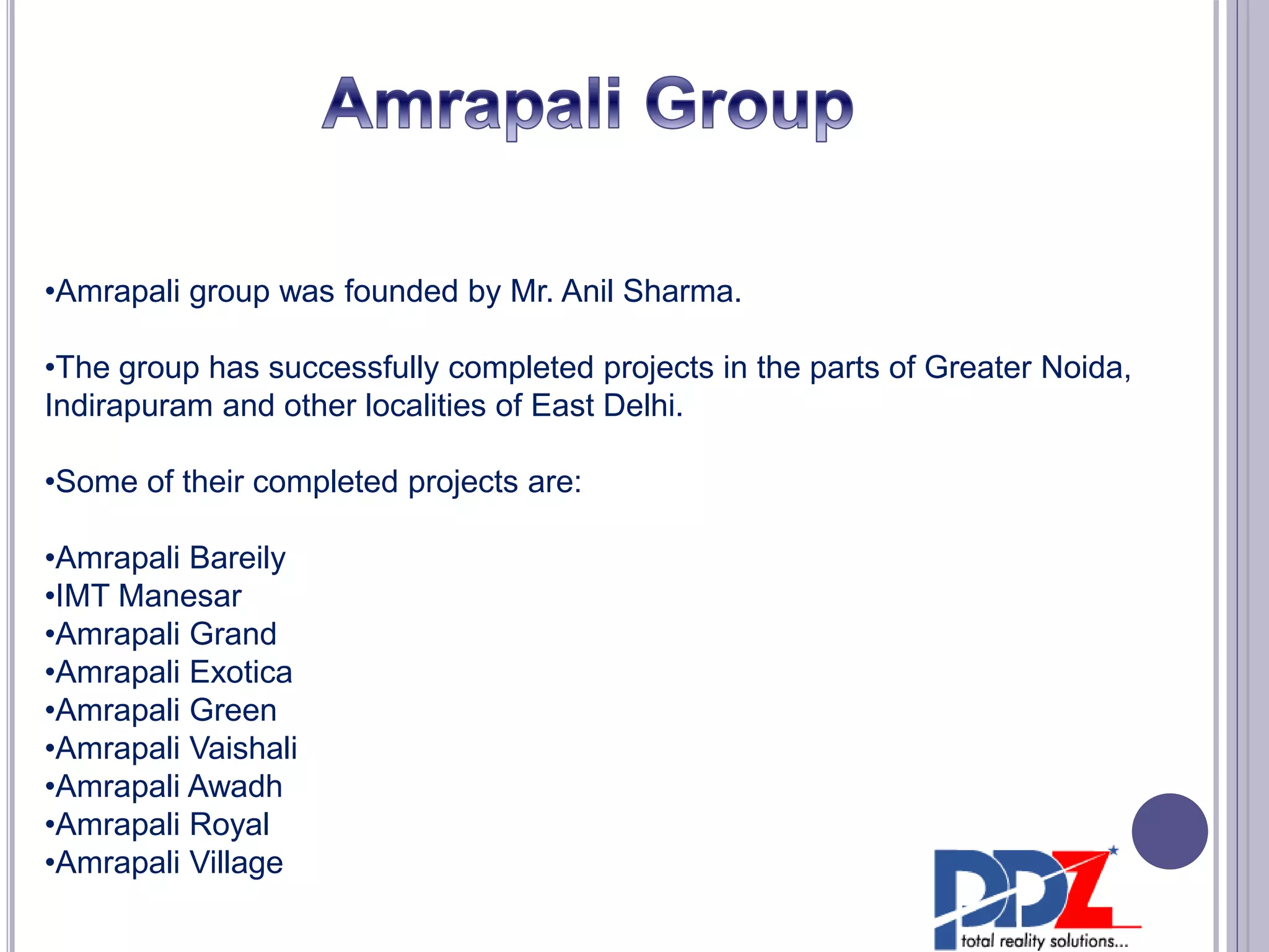 •Amrapali group was founded by Mr. Anil Sharma.
•The group has successfully completed projects in the parts of Greater Noida,
Indirapuram and other localities of East Delhi.
•Some of their completed projects are:
•Amrapali Bareily
•IMT Manesar
•Amrapali Grand
•Amrapali Exotica
•Amrapali Green
•Amrapali Vaishali
•Amrapali Awadh
•Amrapali Royal
•Amrapali Village