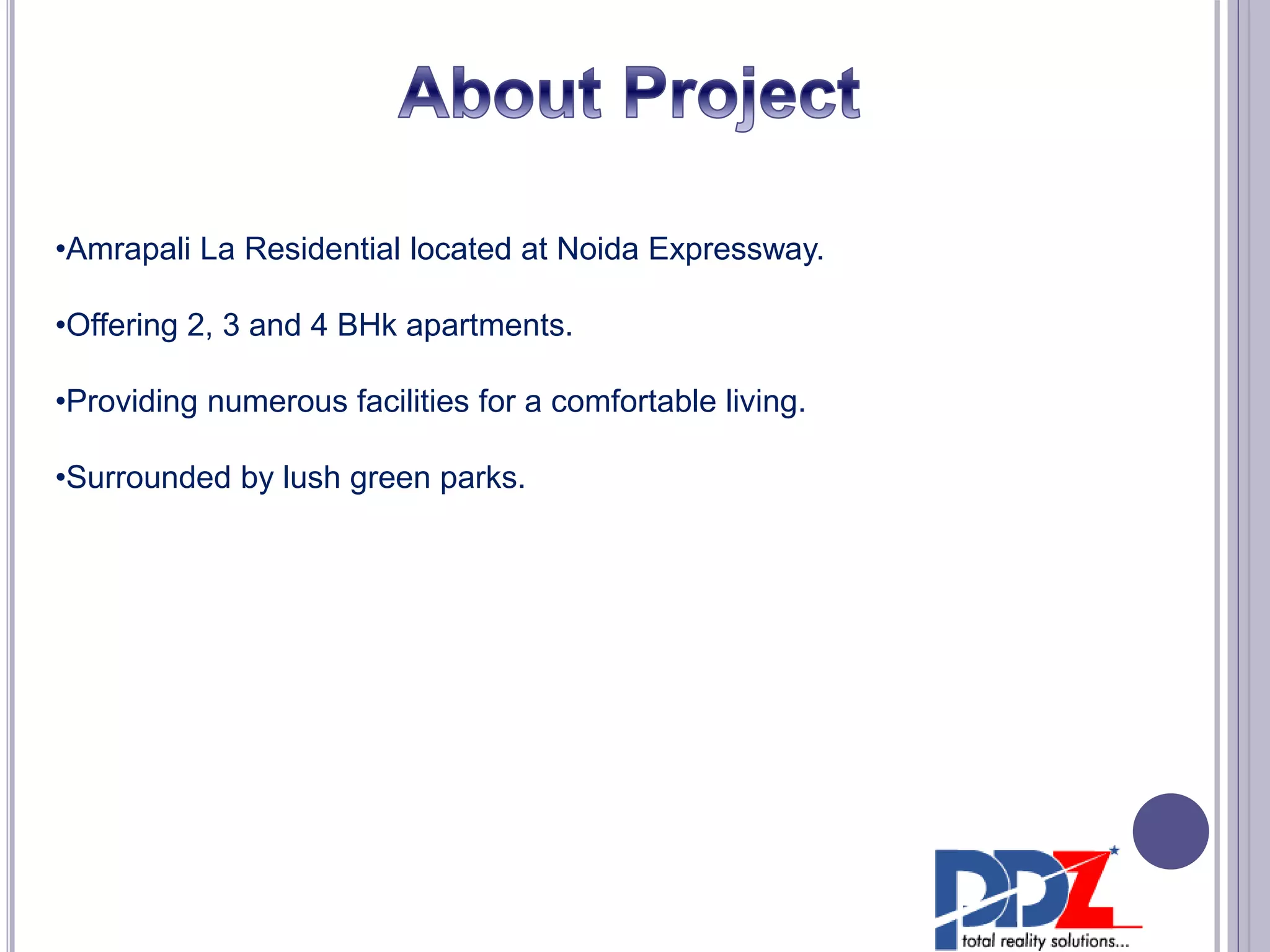•Amrapali La Residential located at Noida Expressway.
•Offering 2, 3 and 4 BHk apartments.
•Providing numerous facilities for a comfortable living.
•Surrounded by lush green parks.