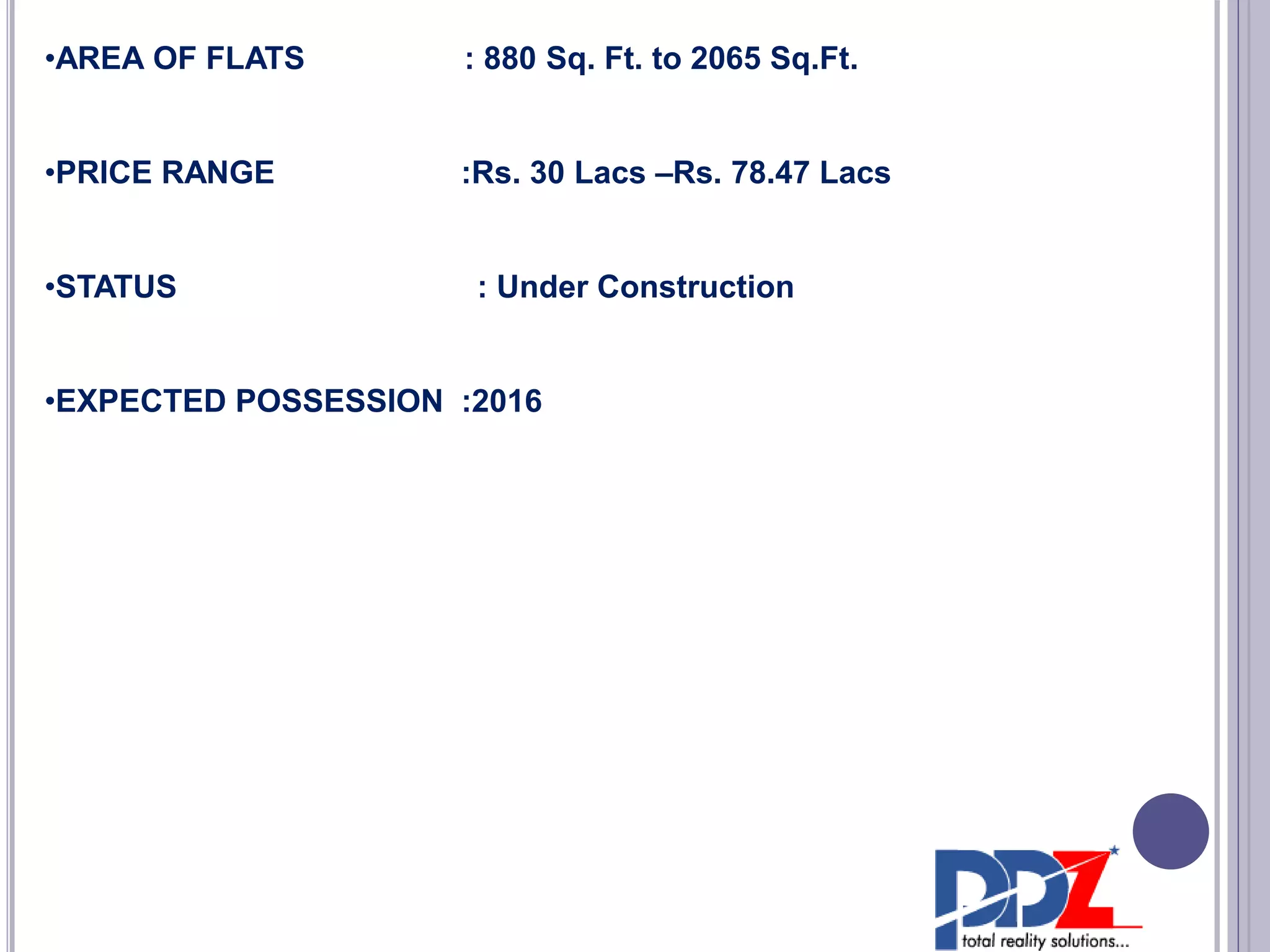 •AREA OF FLATS : 880 Sq. Ft. to 2065 Sq.Ft.
•PRICE RANGE :Rs. 30 Lacs –Rs. 78.47 Lacs
•STATUS : Under Construction
•EXPECTED POSSESSION :2016