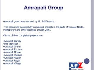 •Amrapali group was founded by Mr. Anil Sharma. 
•The group has successfully completed projects in the parts of Greater Noida, 
Indirapuram and other localities of East Delhi. 
•Some of their completed projects are: 
•Amrapali Bareily 
•IMT Manesar 
•Amrapali Grand 
•Amrapali Exotica 
•Amrapali Green 
•Amrapali Vaishali 
•Amrapali Awadh 
•Amrapali Royal 
•Amrapali Village 
 