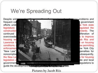 We’re Spreading Out 
Despite widespread public recognition of worsening urban housing problems and 
frequent calls for reform, only after the War between the States were government 
efforts undertaken to improve housing conditions. In 1867, the New York state 
legislature enacted the first tenement-housing legislation, which regulated the 
construction of railroad flats by establishing minimum construction standards. The 
continued influx of immigrants, however, resulted in the proliferation of 
overcrowded tenements and deplorable health conditions. Attempts to improve 
housing were spurred by the writings of such reformers as Jacob Riis and 
Lawrence Veiller in the 1890’s, as well as by the first federal report on housing 
conditions, issued in 1894. Nevertheless, it was not until 1901 that a law permitting 
enforcement of housing standards was enacted. The landmark New York City 
“New Law” required building permits and inspections, prescribed penalties for 
noncompliance, and created a permanent city housing department. Subsequently, 
the New Law was copied in other U.S. cities and provided an impetus for housing 
legislation at the state level in the early 1900’s. By 1930, many state and local 
governments also had adopted Night School Mulberry in city the Bend, Seventh planning, New Avenue York 
zoning, Lodging House 
and subdivision regulations to 
Scene Nibsy's on A Poverty the Flat The Alley, Roof Dine Mulberry nthse Gappers Torn of o Pf the aDuepaetrh's Down Bend Mott Playing Barracks in became Street the Coney Fall Barracks 
a with park 
of Island 
1895 
All Its Furniture 
guide the development Ready The for walls Sabbath began Eve to in give 
a Coal Cellar 
The Old In and PSeledeleprinWg MBrosh. Slide A location eB Seven-Tmehinaont It hQou Costs i WtC Sarleteprts Cent iiangs Ha Itrnhem a ,i Lodging era Dollar nR of a HCSkhuewridlessdaoartent tihvein new CgetollnarS a Sn House, Month WSh'sto rOpreken residential otrfe tli 1e1t ynA to Pell DLumdlpow tPTtilhcaeyigr Sleep Street 
rToeunnedment 
in Street These areas. 
Rear 
Sheds 
MeEnl'ds In Poverty rLidogdeg Sintgre Gap, Reto an Poomli English cine tShtea tWioens Coal-tL 4o7dtghe Heaver's rSstreet Home 
Station 
Pictures by Jacob Riis 
 