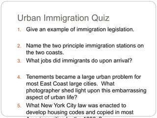 Urban Immigration Quiz 
1. Give an example of immigration legislation. 
2. Name the two principle immigration stations on 
the two coasts. 
3. What jobs did immigrants do upon arrival? 
4. Tenements became a large urban problem for 
most East Coast large cities. What 
photographer shed light upon this embarrassing 
aspect of urban life? 
5. What New York City law was enacted to 
develop housing codes and copied in most 
American cities by the 1930s? 
 