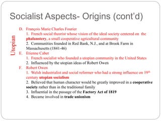 Socialist Aspects- Origins (cont’d) 
D. François Marie Charles Fourier 
1. French social theorist whose vision of the ideal society centered on the 
phalanstery, a small cooperative agricultural community 
2. Communities founded in Red Bank, N.J., and at Brook Farm in 
Massachusetts (1841-46) 
E. Etienne Cabet 
1. French socialist who founded a utopian community in the United States 
2. Influenced by the utopian ideas of Robert Owen 
F. Robert Owen 
1. Welsh industrialist and social reformer who had a strong influence on 19th 
century utopian socialism 
2. Believed that human character would be greatly improved in a cooperative 
society rather than in the traditional family 
3. Influential in the passage of the Factory Act of 1819 
4. Became involved in trade unionism 
Utopian 
 