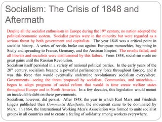 Socialism: The Crisis of 1848 and 
Aftermath 
Despite all the socialist enthusiasm in Europe during the 19th century, no nation adopted the 
political/economic system. Socialist parties were in the minority but were regarded as a 
serious threat by both government and capitalists. The year 1848 was a critical point in 
socialist history. A series of revolts broke out against European monarchies, beginning in 
Sicily and spreading to France, Germany, and the Austrian Empire. The revolts failed, and 
all liberals and socialists were disillusioned by this failure. From 1848, socialism made no 
great gains until the Russian Revolution. 
Socialism itself persisted in a variety of national political parties. In the early years of the 
20th century, socialism became a powerful parliamentary force throughout Europe, and it 
was this force that would eventually undermine revolutionary socialism everywhere. 
Governments—seeing the threat proposed by socialists, Communists, and anarchists— 
began to adopt programs of social reform that would in time create welfare states 
throughout Europe and in North America. In a few decades, this legislation would mount 
an incalculable debt on these governments. 
Socialism, however, did persist. After 1848, the year in which Karl Marx and Friedrich 
Engels published their Communist Manifesto, the movement came to be dominated by 
Marx. In 1864, the International Working Men’s Association was formed to unite socialist 
groups in all countries and to create a feeling of solidarity among workers everywhere. 
 