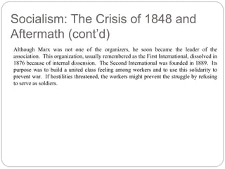 Socialism: The Crisis of 1848 and 
Aftermath (cont’d) 
Although Marx was not one of the organizers, he soon became the leader of the 
association. This organization, usually remembered as the First International, dissolved in 
1876 because of internal dissension. The Second International was founded in 1889. Its 
purpose was to build a united class feeling among workers and to use this solidarity to 
prevent war. If hostilities threatened, the workers might prevent the struggle by refusing 
to serve as soldiers. 
 