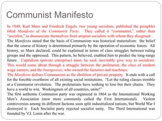 Communist Manifesto 
In 1848, Karl Marx and Friedrich Engels, two young socialists, published the pamphlet 
titled Manifesto of the Communist Party. They called it “communist,” rather than 
“socialist,” to disassociate themselves from utopian socialists with whom they disagreed. 
The Manifesto stated that the basis of Communism was historical materialism: the belief 
that the course of history is determined primarily by the operation of economic forces. All 
history, so Marx declared, could be explained in terms of class struggles between ruling 
groups and the oppressed. This pattern, he believed, enabled him to predict the long-range 
future. Capitalism (private enterprise) must, he said, inevitably give way to socialism. 
This would come about through a struggle between the proletariat, the class of modern 
wage earners, and the bourgeoisie, who owned the factories and machines. 
The Manifesto defines Communism as the abolition of private property. It ends with a call 
for the forcible overthrow of all existing social institutions. “Let the ruling classes tremble 
at a Communist revolution. The proletarians have nothing to lose but their chains. They 
have a world to win. Workingmen of all countries, unite!” 
The first authentic Communist party was organized in 1864 as the International Working 
Men’s Association (now more commonly called the First International). Violent 
controversies among its different factions soon split industrialized nations, but World War I 
destroyed it. Each Socialist party rejected socialist unity. The Third International was 
founded by V.I. Lenin after the war. 
 