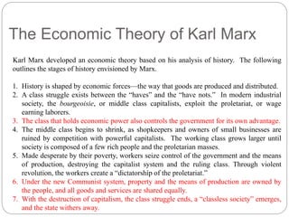The Economic Theory of Karl Marx 
Karl Marx developed an economic theory based on his analysis of history. The following 
outlines the stages of history envisioned by Marx. 
1. History is shaped by economic forces—the way that goods are produced and distributed. 
2. A class struggle exists between the “haves” and the “have nots.” In modern industrial 
society, the bourgeoisie, or middle class capitalists, exploit the proletariat, or wage 
earning laborers. 
3. The class that holds economic power also controls the government for its own advantage. 
4. The middle class begins to shrink, as shopkeepers and owners of small businesses are 
ruined by competition with powerful capitalists. The working class grows larger until 
society is composed of a few rich people and the proletarian masses. 
5. Made desperate by their poverty, workers seize control of the government and the means 
of production, destroying the capitalist system and the ruling class. Through violent 
revolution, the workers create a “dictatorship of the proletariat.” 
6. Under the new Communist system, property and the means of production are owned by 
the people, and all goods and services are shared equally. 
7. With the destruction of capitalism, the class struggle ends, a “classless society” emerges, 
and the state withers away. 
 