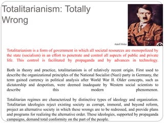 Totalitarianism: Totally 
Wrong 
Adolf Hitler 
Totalitarianism is a form of government in which all societal resources are monopolized by 
the state (socialism) in an effort to penetrate and control all aspects of public and private 
life. This control is facilitated by propaganda and by advances in technology. 
Both in theory and practice, totalitarianism is of relatively recent origin. First used to 
describe the organizational principles of the National Socialist (Nazi) party in Germany, the 
term gained currency in political analysis after World War II. Older concepts, such as 
dictatorship and despotism, were deemed inadequate by Western social scientists to 
describe this modern phenomenon. 
Totalitarian regimes are characterized by distinctive types of ideology and organization. 
Totalitarian ideologies reject existing society as corrupt, immoral, and beyond reform, 
project an alternative society in which these wrongs are to be redressed, and provide plans 
and programs for realizing the alternative order. These ideologies, supported by propaganda 
campaigns, demand total conformity on the part of the people. 
 