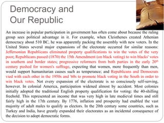 Democracy and 
Our Republic 
Liberty Bell, Philadelphia 
An increase in popular participation in government has often come about because the ruling 
group sees political advantage in it. For example, when Cleisthenes created Athenian 
democracy about 510 BC, he was apparently packing the assembly with new voters. In the 
United States several major expansions of the electorate occurred for similar reasons: 
Jeffersonian Republicans eliminated property qualifications to win the votes of the very 
poor; Republicans passed (1870) the 15th Amendment (on black voting) to win blacks' votes 
in southern and border states; progressive reformers from both parties in the early 20th 
century pushed for women's suffrage, expecting that women, more frequently than men, 
would support humanitarian causes such as temperance; and Republicans and Democrats 
vied with each other in the 1950s and '60s to promote black voting in the South in order to 
win black votes. Not every expansion of the electorate is so consciously self-serving, 
however. In colonial America, participation widened almost by accident. Most colonies 
initially adopted the traditional English property qualification for voting: the 40-shilling 
freehold. This represented an income that was very high in late medieval times and still 
fairly high in the 17th century. By 1776, inflation and prosperity had enabled the vast 
majority of adult males to qualify as electors. In the 20th century some countries, such as 
Turkey and India, have greatly expanded their electorates as an incidental consequence of 
the decision to adopt democratic forms. 
 