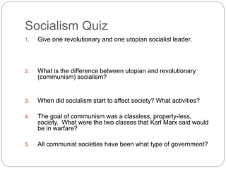 Socialism Quiz 
1. Give one revolutionary and one utopian socialist leader. 
2. What is the difference between utopian and revolutionary 
(communism) socialism? 
3. When did socialism start to affect society? What activities? 
4. The goal of communism was a classless, property-less, 
society. What were the two classes that Karl Marx said would 
be in warfare? 
5. All communist societies have been what type of government? 
 