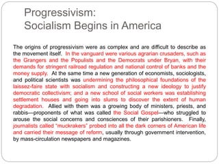 Progressivism: 
Socialism Begins in America 
The origins of progressivism were as complex and are difficult to describe as 
the movement itself. In the vanguard were various agrarian crusaders, such as 
the Grangers and the Populists and the Democrats under Bryan, with their 
demands for stringent railroad regulation and national control of banks and the 
money supply. At the same time a new generation of economists, sociologists, 
and political scientists was undermining the philosophical foundations of the 
laissez-faire state with socialism and constructing a new ideology to justify 
democratic collectivism; and a new school of social workers was establishing 
settlement houses and going into slums to discover the extent of human 
degradation. Allied with them was a growing body of ministers, priests, and 
rabbis—proponents of what was called the Social Gospel—who struggled to 
arouse the social concerns and consciences of their parishioners. Finally, 
journalists called “muckrakers” probed into all the dark corners of American life 
and carried their message of reform, usually through government intervention, 
by mass-circulation newspapers and magazines. 
 